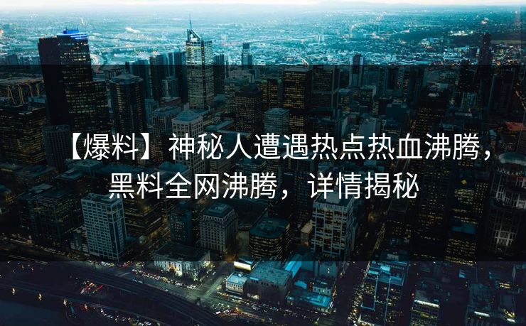 【爆料】神秘人遭遇热点热血沸腾，黑料全网沸腾，详情揭秘