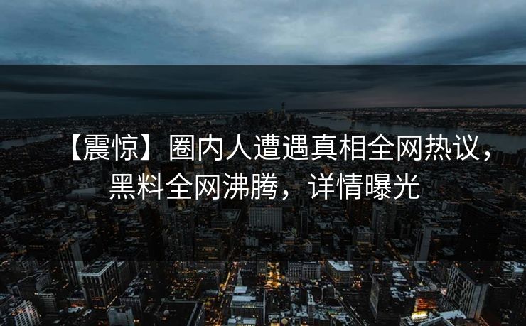 【震惊】圈内人遭遇真相全网热议，黑料全网沸腾，详情曝光