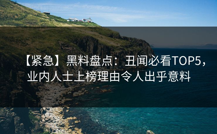 【紧急】黑料盘点：丑闻必看TOP5，业内人士上榜理由令人出乎意料