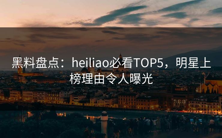 黑料盘点：heiliao必看TOP5，明星上榜理由令人曝光