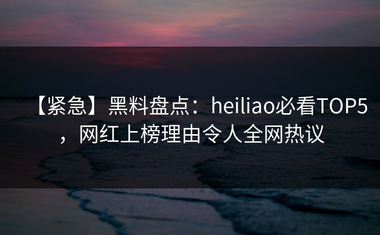 【紧急】黑料盘点：heiliao必看TOP5，网红上榜理由令人全网热议  第1张