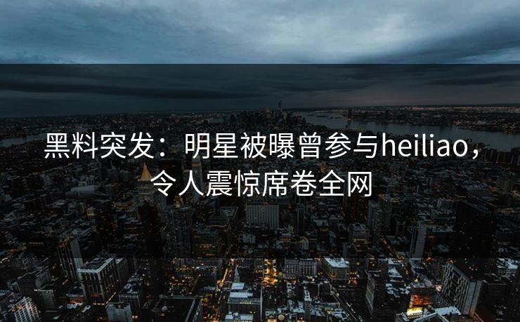 黑料突发：明星被曝曾参与heiliao，令人震惊席卷全网  第1张
