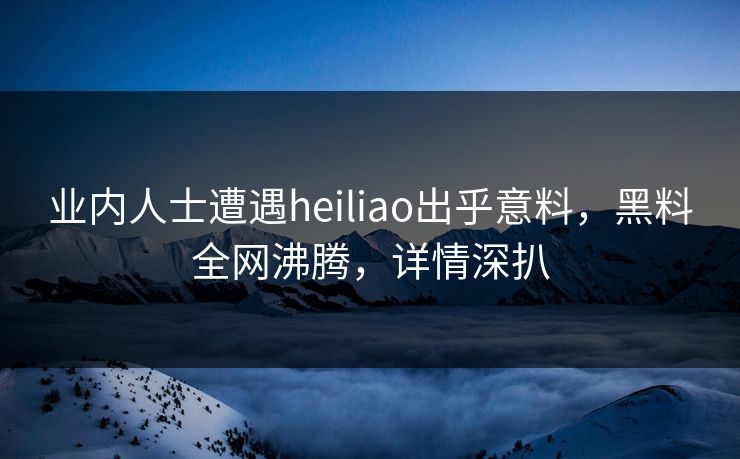业内人士遭遇heiliao出乎意料，黑料全网沸腾，详情深扒  第1张