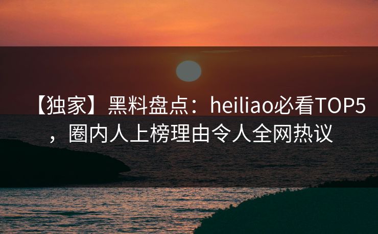 【独家】黑料盘点：heiliao必看TOP5，圈内人上榜理由令人全网热议