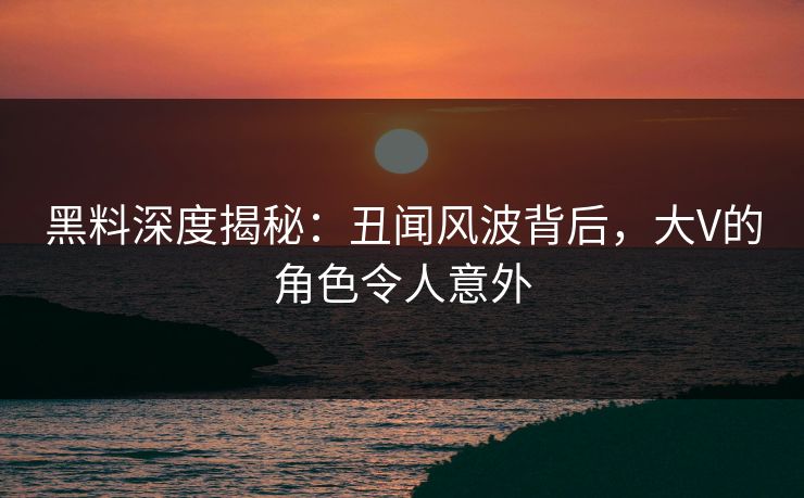黑料深度揭秘：丑闻风波背后，大V的角色令人意外