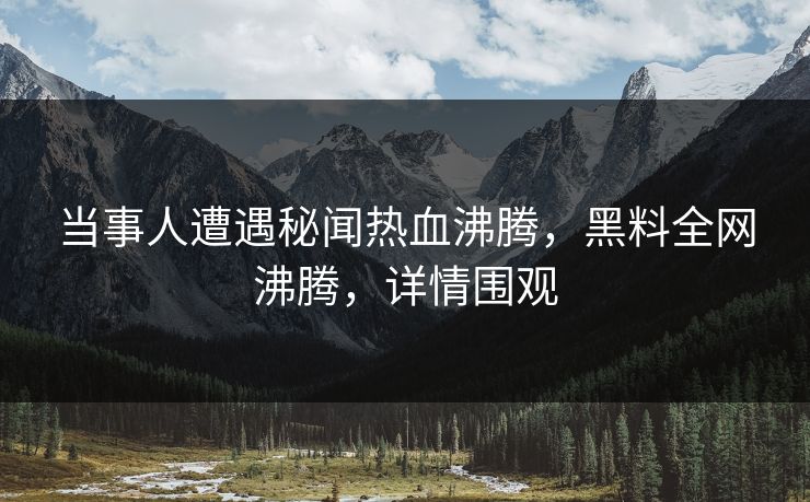 当事人遭遇秘闻热血沸腾，黑料全网沸腾，详情围观