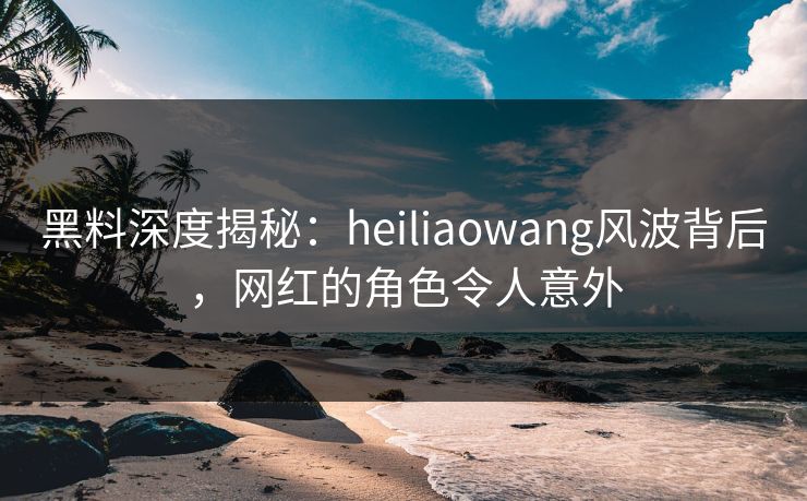 黑料深度揭秘：heiliaowang风波背后，网红的角色令人意外