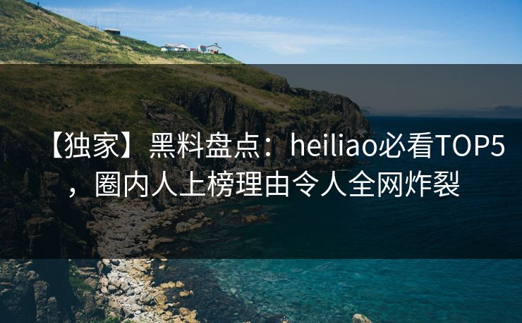 【独家】黑料盘点：heiliao必看TOP5，圈内人上榜理由令人全网炸裂