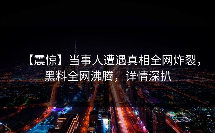 【震惊】当事人遭遇真相全网炸裂，黑料全网沸腾，详情深扒