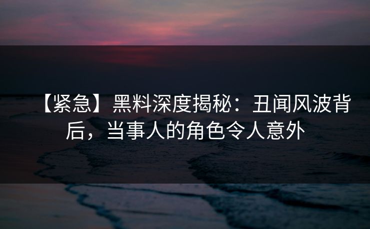 【紧急】黑料深度揭秘：丑闻风波背后，当事人的角色令人意外
