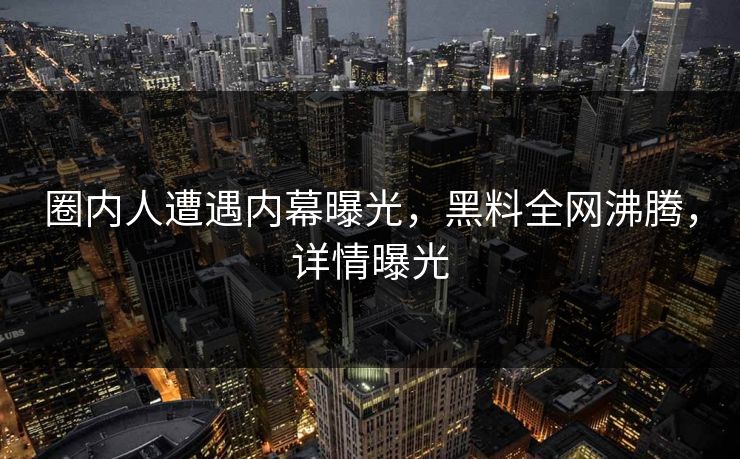 圈内人遭遇内幕曝光，黑料全网沸腾，详情曝光