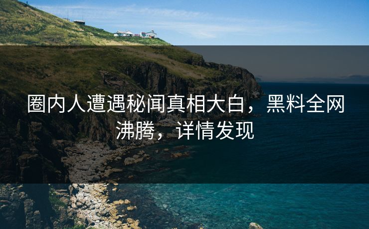 圈内人遭遇秘闻真相大白，黑料全网沸腾，详情发现
