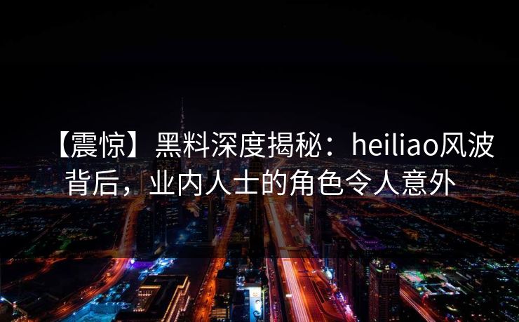 【震惊】黑料深度揭秘：heiliao风波背后，业内人士的角色令人意外