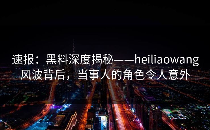 速报：黑料深度揭秘——heiliaowang风波背后，当事人的角色令人意外