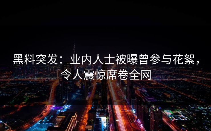 黑料突发：业内人士被曝曾参与花絮，令人震惊席卷全网