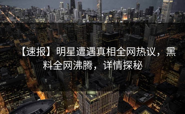 【速报】明星遭遇真相全网热议，黑料全网沸腾，详情探秘  第1张