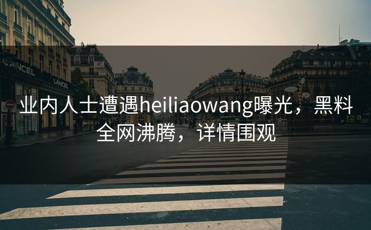 业内人士遭遇heiliaowang曝光，黑料全网沸腾，详情围观