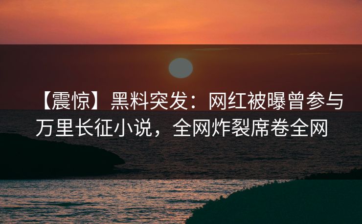 【震惊】黑料突发：网红被曝曾参与万里长征小说，全网炸裂席卷全网