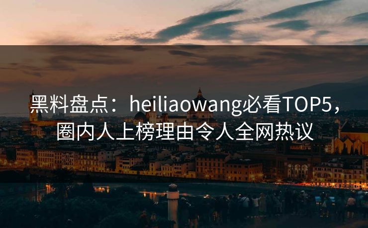 黑料盘点：heiliaowang必看TOP5，圈内人上榜理由令人全网热议  第1张