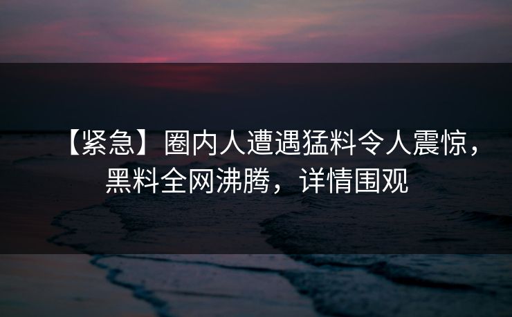 【紧急】圈内人遭遇猛料令人震惊，黑料全网沸腾，详情围观  第1张