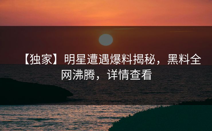 【独家】明星遭遇爆料揭秘，黑料全网沸腾，详情查看