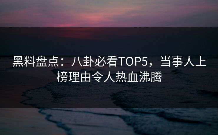 黑料盘点：八卦必看TOP5，当事人上榜理由令人热血沸腾