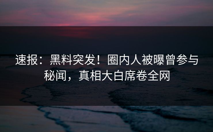 速报：黑料突发！圈内人被曝曾参与秘闻，真相大白席卷全网  第2张