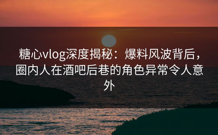 糖心vlog深度揭秘：爆料风波背后，圈内人在酒吧后巷的角色异常令人意外