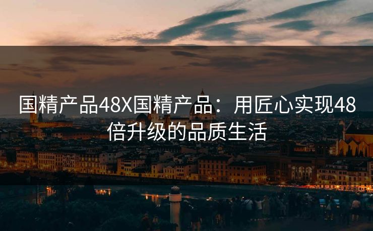 国精产品48X国精产品：用匠心实现48倍升级的品质生活