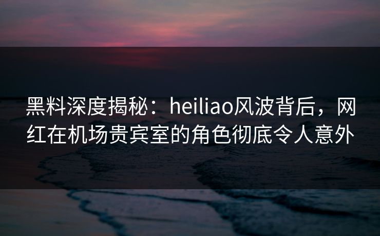 黑料深度揭秘：heiliao风波背后，网红在机场贵宾室的角色彻底令人意外