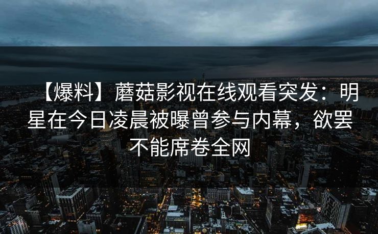 【爆料】蘑菇影视在线观看突发：明星在今日凌晨被曝曾参与内幕，欲罢不能席卷全网