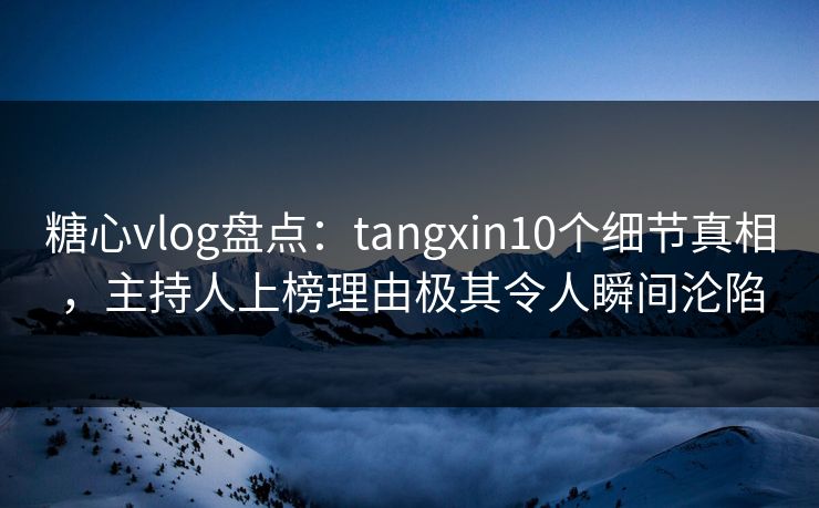 糖心vlog盘点：tangxin10个细节真相，主持人上榜理由极其令人瞬间沦陷