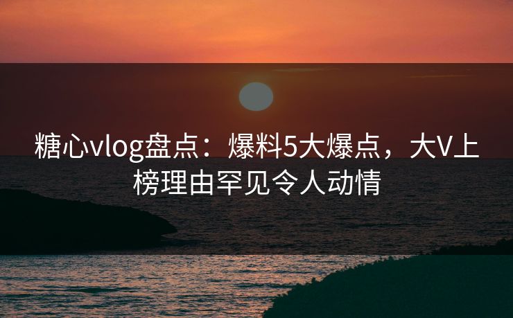 糖心vlog盘点：爆料5大爆点，大V上榜理由罕见令人动情