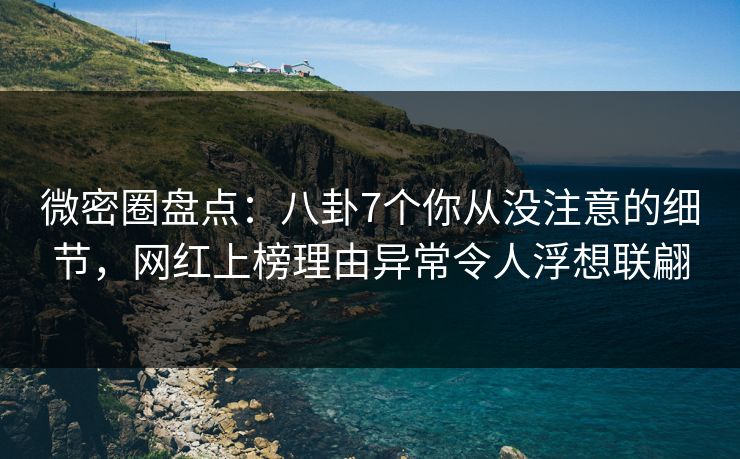 微密圈盘点：八卦7个你从没注意的细节，网红上榜理由异常令人浮想联翩
