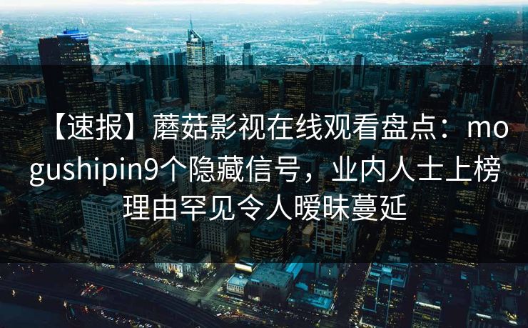 【速报】蘑菇影视在线观看盘点：mogushipin9个隐藏信号，业内人士上榜理由罕见令人暧昧蔓延