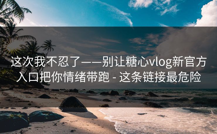 这次我不忍了——别让糖心vlog新官方入口把你情绪带跑 - 这条链接最危险