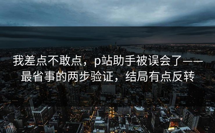 我差点不敢点，p站助手被误会了——最省事的两步验证，结局有点反转