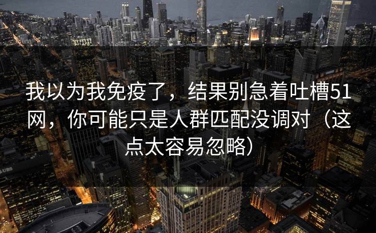 我以为我免疫了,结果别急着吐槽51网,你可能只是人群匹配没调对(这点太容易忽略) 我以为我免疫了,结果别急着吐槽51网,你可能只是人群匹配没调对(这点太容易忽略)