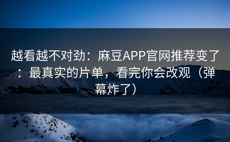越看越不对劲：麻豆APP官网推荐变了：最真实的片单，看完你会改观（弹幕炸了）