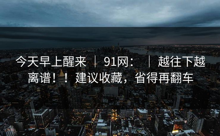 今天早上醒来 ｜ 91网： ｜ 越往下越离谱！！建议收藏，省得再翻车