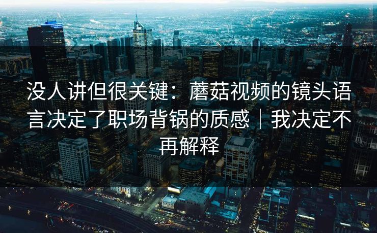没人讲但很关键：蘑菇视频的镜头语言决定了职场背锅的质感｜我决定不再解释