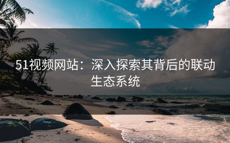 51视频网站：深入探索其背后的联动生态系统