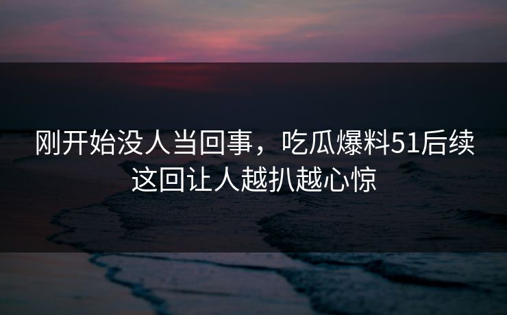 刚开始没人当回事，吃瓜爆料51后续这回让人越扒越心惊